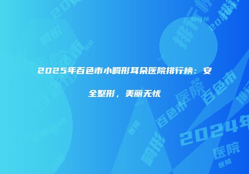 2025年百色市小畸形耳朵医院排行榜：安全整形，美丽无忧