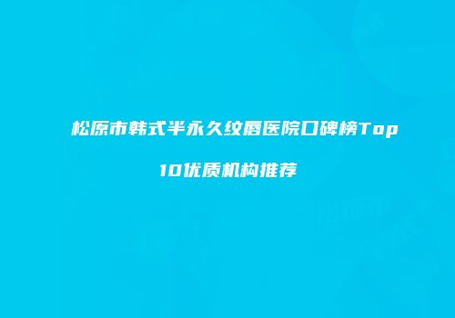 松原市韩式半永久纹唇医院口碑榜Top10优质机构推荐