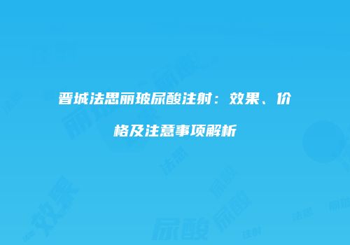 晋城法思丽玻尿酸注射：效果、价格及注意事项解析