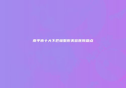 南平市十大下巴缩整形美容医院盘点