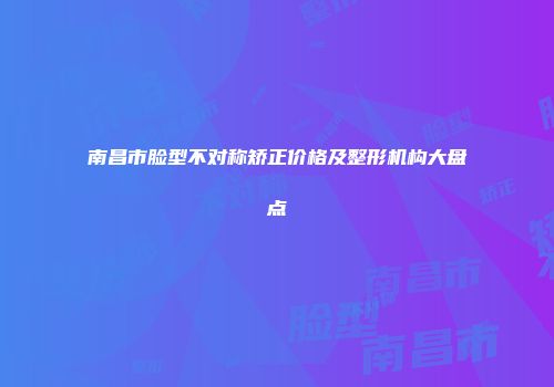 南昌市脸型不对称矫正价格及整形机构大盘点