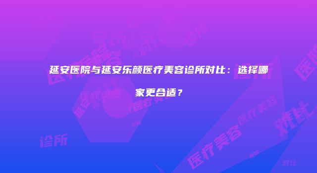 延安医院与延安乐颜医疗美容诊所对比：选择哪家更合适？