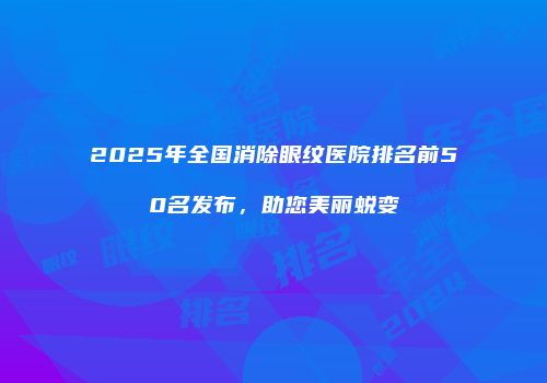 2025年全国消除眼纹医院排名前50名发布，助您美丽蜕变