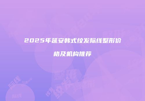2025年延安韩式纹发际线整形价格及机构推荐