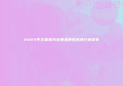 2025年全国激光祛厘米疤医院排行榜发布