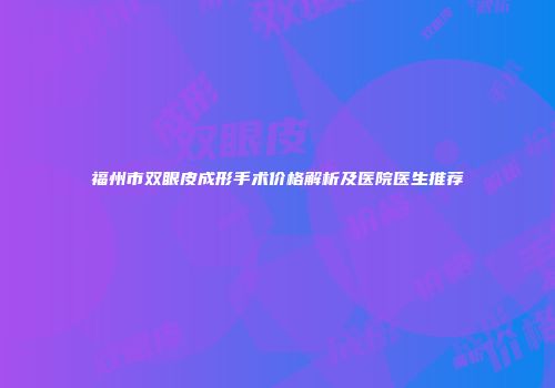 福州市双眼皮成形手术价格解析及医院医生推荐
