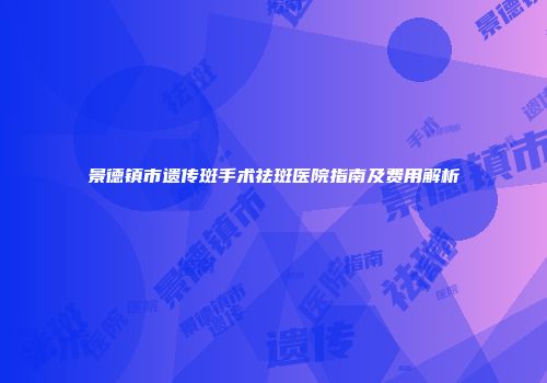 景德镇市遗传斑手术祛斑医院指南及费用解析
