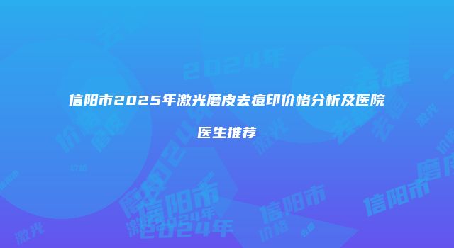 信阳市2025年激光磨皮去痘印价格分析及医院医生推荐