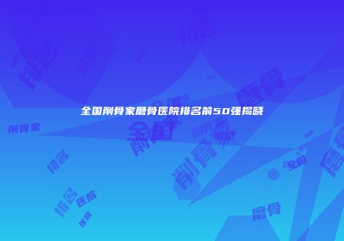 全国削骨家磨骨医院排名前50强揭晓
