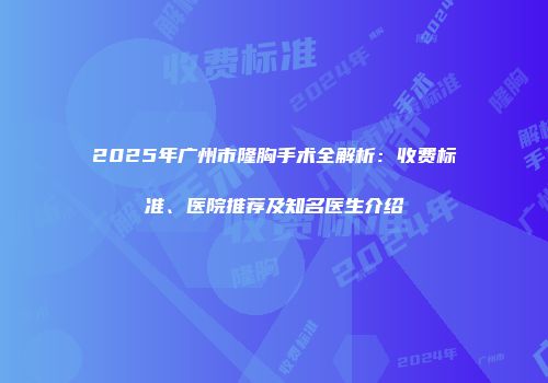 2025年广州市隆胸手术全解析：收费标准、医院推荐及知名医生介绍