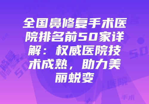 全国鼻修复手术医院排名前50家详解：权威医院技术成熟，助力美丽蜕变