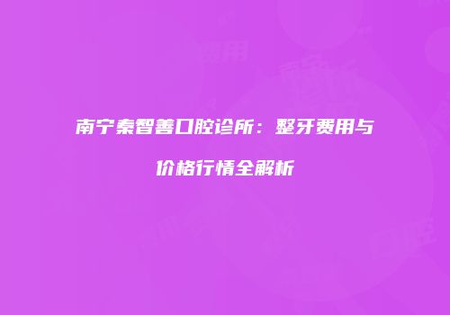 南宁秦智善口腔诊所：整牙费用与价格行情全解析