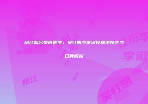 阳江知名整形医生：吴红明与李淑婷精湛技艺与口碑解析