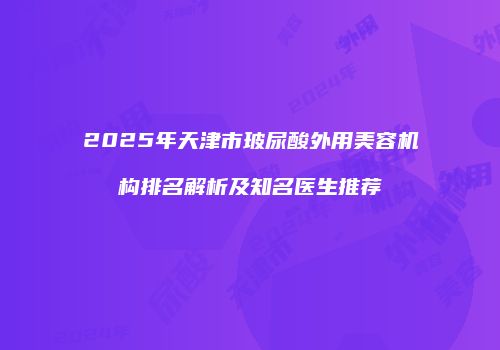 2025年天津市玻尿酸外用美容机构排名解析及知名医生推荐