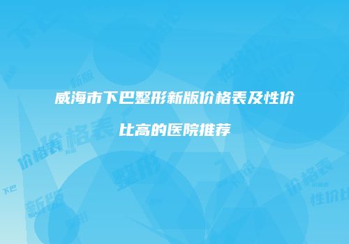 威海市下巴整形新版价格表及性价比高的医院推荐