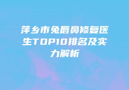 萍乡市兔唇鼻修复医生TOP10排名及实力解析