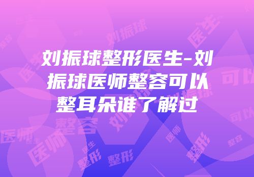 刘振球整形医生-刘振球医师整容可以整耳朵谁了解过