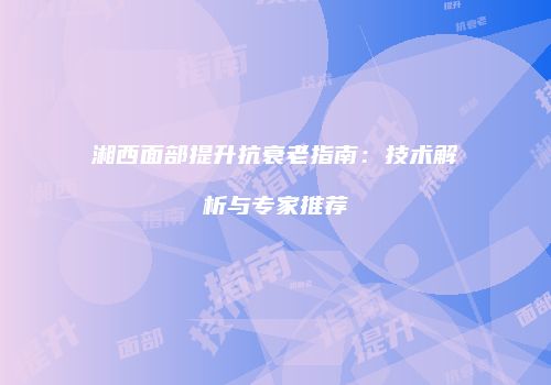 湘西面部提升抗衰老指南：技术解析与专家推荐