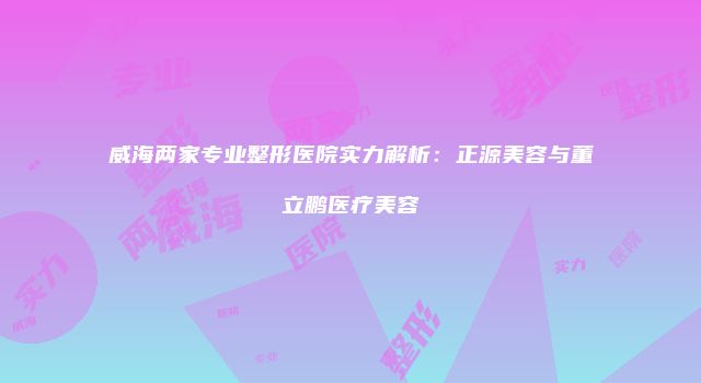 威海两家专业整形医院实力解析：正源美容与董立鹏医疗美容