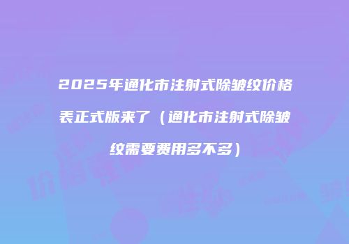2025年通化市注射式除皱纹价格表正式版来了（通化市注射式除皱纹需要费用多不多）