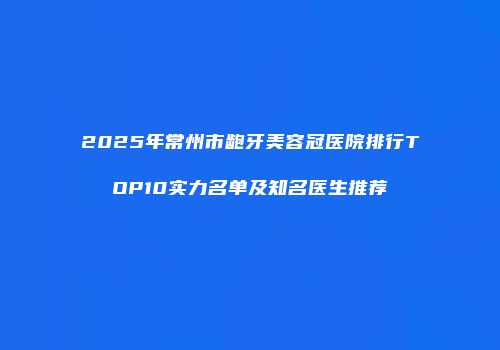 2025年常州市龅牙美容冠医院排行TOP10实力名单及知名医生推荐