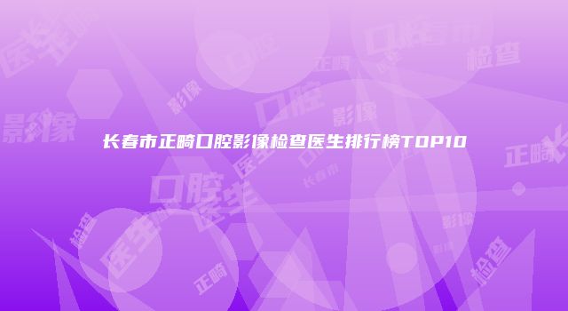 长春市正畸口腔影像检查医生排行榜TOP10