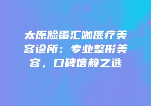 太原脸蛋汇咖医疗美容诊所：专业整形美容，口碑信赖之选
