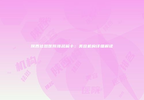 陕西祛斑医院排名前十：美容机构详细解读