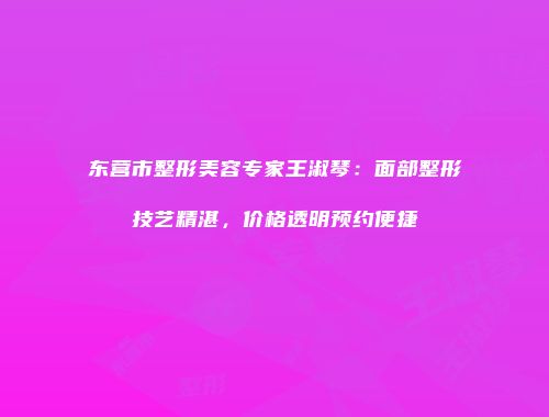 东营市整形美容专家王淑琴：面部整形技艺精湛，价格透明预约便捷