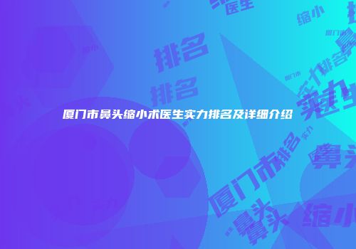 厦门市鼻头缩小术医生实力排名及详细介绍