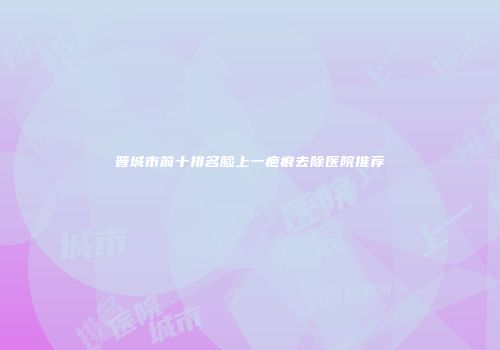 晋城市前十排名脸上一疤痕去除医院推荐
