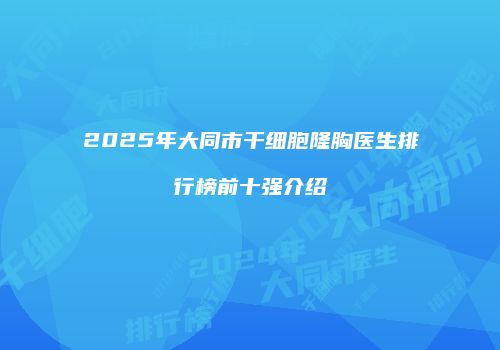 2025年大同市干细胞隆胸医生排行榜前十强介绍