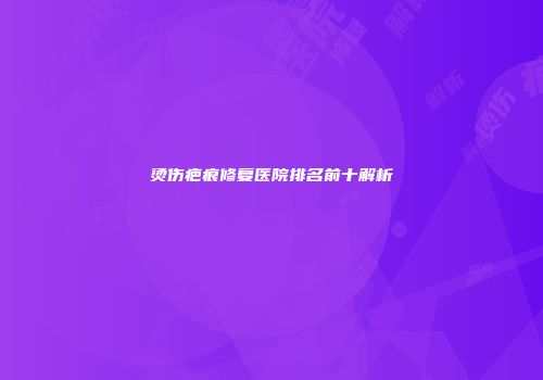 烫伤疤痕修复医院排名前十解析
