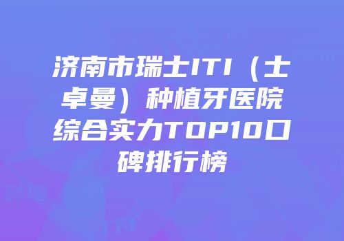 济南市瑞士ITI（士卓曼）种植牙医院综合实力TOP10口碑排行榜
