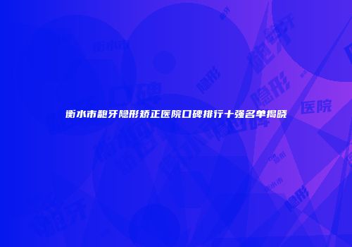衡水市龅牙隐形矫正医院口碑排行十强名单揭晓