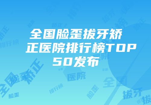 全国脸歪拔牙矫正医院排行榜TOP50发布