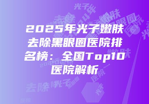 2025年光子嫩肤去除黑眼圈医院排名榜：全国Top10医院解析