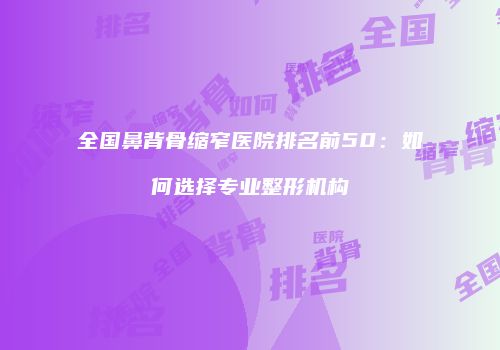 全国鼻背骨缩窄医院排名前50：如何选择专业整形机构