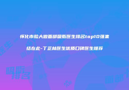怀化市脸大做面部吸脂医生排名top10强集结在此-丁芷林医生优质口碑医生推荐