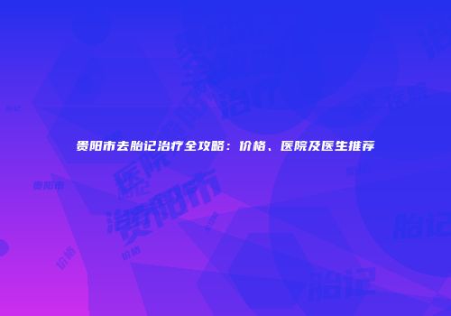 贵阳市去胎记治疗全攻略：价格、医院及医生推荐