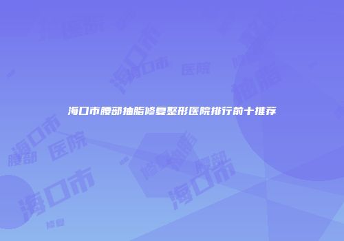 海口市腰部抽脂修复整形医院排行前十推荐