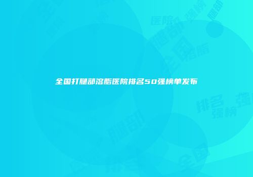全国打腿部溶脂医院排名50强榜单发布