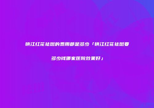 镇江红花祛斑的费用都是多少「镇江红花祛斑要多少钱哪家医院效果好」