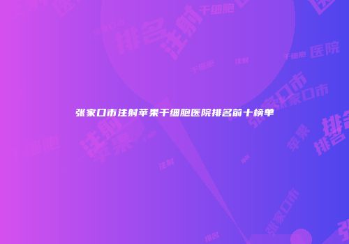 张家口市注射苹果干细胞医院排名前十榜单