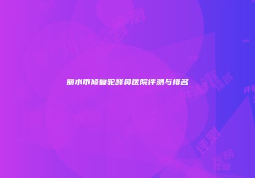 丽水市修复驼峰鼻医院评测与排名