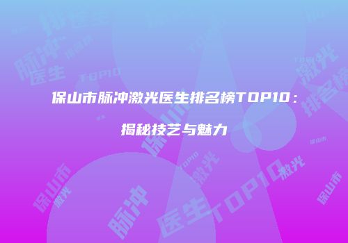 保山市脉冲激光医生排名榜TOP10：揭秘技艺与魅力