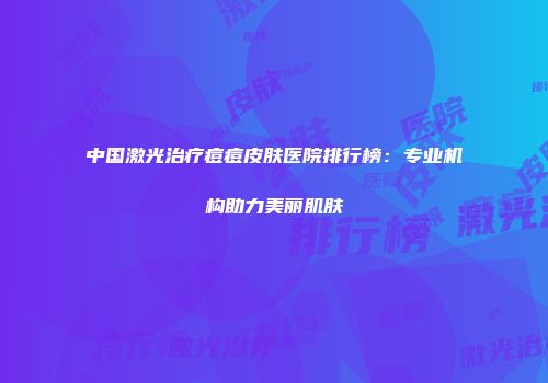 中国激光治疗痘痘皮肤医院排行榜：专业机构助力美丽肌肤
