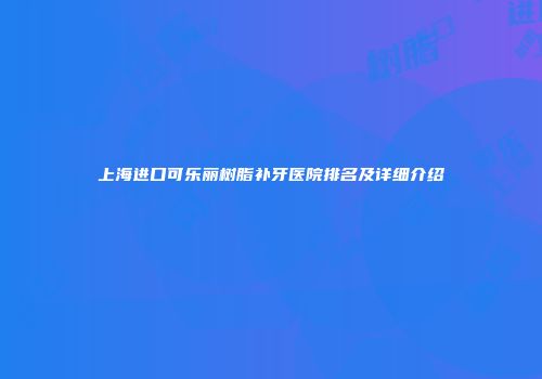 上海进口可乐丽树脂补牙医院排名及详细介绍
