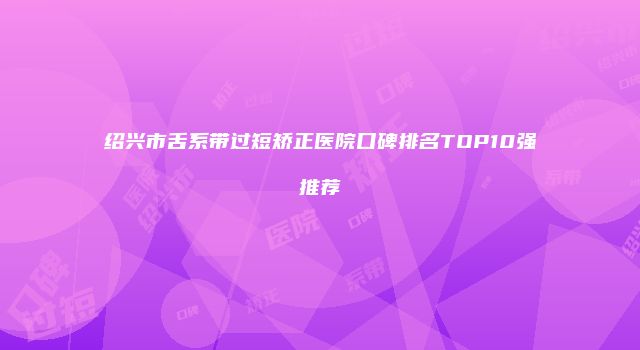 绍兴市舌系带过短矫正医院口碑排名TOP10强推荐