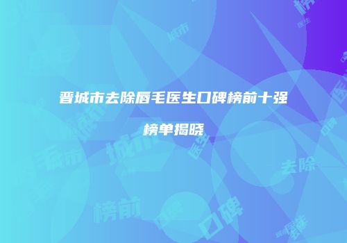 晋城市去除唇毛医生口碑榜前十强榜单揭晓